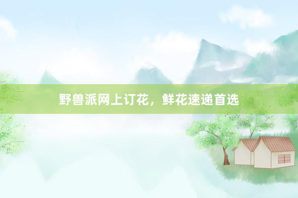 野兽派网上订花，鲜花速递首选